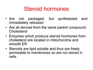 Steroid hormones
• Are not packaged, but synthesized and
immediately released
• Are all derived from the same parent compound:
Cholesterol
• Enzymes which produce steroid hormones from
cholesterol are located in mitochondria and
smooth ER
• Steroids are lipid soluble and thus are freely
permeable to membranes so are not stored in
cells
 