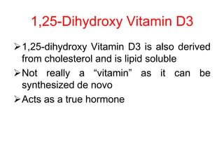 1,25-dihydroxy Vitamin D3 is also derived
from cholesterol and is lipid soluble
Not really a “vitamin” as it can be
synthesized de novo
Acts as a true hormone
1,25-Dihydroxy Vitamin D3
 