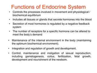 Functions of Endocrine System
• Controls the processes involved in movement and physiological /
biochemical equilibrium
• Includes all tissues or glands that secrete hormones into the blood
• Secretion of most hormones is regulated by a negative feedback
system
• The number of receptors for a specific hormone can be altered to
meet the body’s demand
• Maintenance of the internal environment in the body (maintaining
the optimum biochemical environment).
• Integration and regulation of growth and development.
• Control, maintenance and instigation of sexual reproduction,
including gametogenesis, coitus, fertilization, fetal growth,
development and nourishment of the newborn.
 