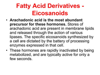 Fatty Acid Derivatives -
Eicosanoids
• Arachadonic acid is the most abundant
precursor for these hormones. Stores of
arachadonic acid are present in membrane lipids
and released through the action of various
lipases. The specific eicosanoids synthesized by
a cell are dictated by the battery of processing
enzymes expressed in that cell.
• These hormones are rapidly inactivated by being
metabolized, and are typically active for only a
few seconds.
 