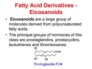 Fatty Acid Derivatives -
Eicosanoids
• Eicosanoids are a large group of
molecules derived from polyunsaturated
fatty acids.
• The principal groups of hormones of this
class are prostaglandins, prostacyclins,
leukotrienes and thromboxanes.
 