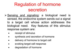 Regulation of hormone
secretion
 Sensing and signaling: a biological need is
sensed, the endocrine system sends out a signal
to a target cell whose action addresses the
biological need. Key features of this stimulus
response system are:
 receipt of stimulus
 synthesis and secretion of hormone
 delivery of hormone to target cell
 evoking target cell response
 degradation of hormone
 