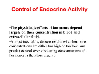 Control of Endocrine Activity
•The physiologic effects of hormones depend
largely on their concentration in blood and
extracellular fluid.
•Almost inevitably, disease results when hormone
concentrations are either too high or too low, and
precise control over circulating concentrations of
hormones is therefore crucial.
 