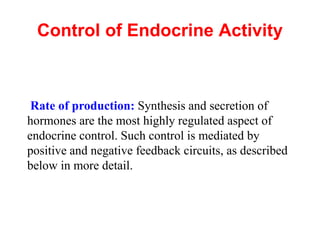 Control of Endocrine Activity
Rate of production: Synthesis and secretion of
hormones are the most highly regulated aspect of
endocrine control. Such control is mediated by
positive and negative feedback circuits, as described
below in more detail.
 