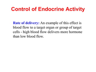 Control of Endocrine Activity
Rate of delivery: An example of this effect is
blood flow to a target organ or group of target
cells - high blood flow delivers more hormone
than low blood flow.
 