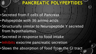 PANCREATIC POLYPEPTIDES
• Secreted from F cells of Pancreas
• Polypeptide with 36 amino acids
• Structurally similar to Neuropeptide Y secreted
from hypothalamus
• Secreted in response to food intake
• Inhibits exocrine pancreatic secretion
• Slows the absorption of food from the GI tract
 
