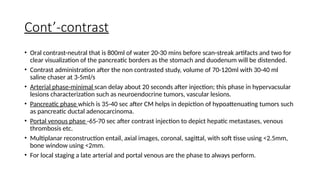 Cont’-contrast
• Oral contrast-neutral that is 800ml of water 20-30 mins before scan-streak artifacts and two for
clear visualization of the pancreatic borders as the stomach and duodenum will be distended.
• Contrast administration after the non contrasted study, volume of 70-120ml with 30-40 ml
saline chaser at 3-5ml/s
• Arterial phase-minimal scan delay about 20 seconds after injection; this phase in hypervacsular
lesions characterization such as neuroendocrine tumors, vascular lesions.
• Pancreatic phase which is 35-40 sec after CM helps in depiction of hypoattenuating tumors such
as pancreatic ductal adenocarcinoma.
• Portal venous phase -65-70 sec after contrast injection to depict hepatic metastases, venous
thrombosis etc.
• Multiplanar reconstruction entail, axial images, coronal, sagittal, with soft tisse using <2.5mm,
bone window using <2mm.
• For local staging a late arterial and portal venous are the phase to always perform.
 