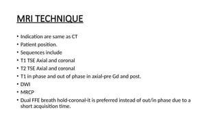 MRI TECHNIQUE
• Indication are same as CT
• Patient position.
• Sequences include
• T1 TSE Axial and coronal
• T2 TSE Axial and coronal
• T1 in phase and out of phase in axial-pre Gd and post.
• DWI
• MRCP
• Dual FFE breath hold-coronal-it is preferred instead of out/in phase due to a
short acquisition time.
 