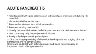 ACUTE PANCREATITIS
• Patients present with typical abdominal pain and serum lipase or amylase activity being >3x
upper limit.
• Morphologically they are two types
1.Acute oedematous or interstitial pancreatitis.
2.Acute necrotizing pancreatitis
• Usually the necrosis involves both the pancreas and the peripancreatic tissues.
• Less commonly only the peripancreatic tissues.
• Rarely only the pancreatic parenchyma.
3. CT is the imaging modality of choice for the diagnosis and staging of acute
pancreatitis and its complications.
Ultrasound and ERCP with sphincterotomy and stone extraction play an
important role in biliary pancreatitis.
 