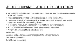 ACUTE PERIPANCREATIC FLUID COLLECTION
• Intraabdominal fluid collections and collections of necrotic tissue are common in
acute pancreatitis.
• These collections develop early in the course of acute pancreatitis.
• They are the result of the release of activated pancreatic enzymes which also
cause necrosis of the surrounding tissues.
• In the early stage, such a collection does not have a wall or capsule.
• About 50% of these collections show spontaneous regression
• Preferred locations of fluid collections are:
Lesser sac
Anterior and posterior pararenal space of the retroperitoneum.
Transverse mesocolon
Small bowel mesentery
 