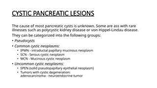 CYSTIC PANCREATIC LESIONS
The cause of most pancreatic cysts is unknown. Some are ass with rare
illnesses such as polycystic kidney disease or von Hippel-Lindau disease.
They can be categorized into the following groups:
• Pseudocysts
• Common cystic neoplasms:
• IPMN - intraductal papillary mucinous neoplasm
• SCN - Serous cystic neoplasm
• MCN - Mucinous cystic neoplasm
• Uncommon cystic neoplasms:
• SPEN (solid pseudopapillary epithelial neoplasm)
• Tumors with cystic degeneration:
adenocarcinoma - neuroendocrine tumor
 