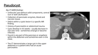 Pseudocyst
Key CT &MRI findings:
• Unilocular cyst without solid components, central
scar or wall calcification.
• Collection of pancreatic enzymes, blood and
necrotic tissue.
• Debris within a cystic lesion is a specific MR
finding.
• History of pancreatitis or abdominal trauma.
• Cysts develop in 4-6 weeks - usually decrease in
size over time - sometimes enlarge or become
infected.
• Found in any part of the pancreas or anywhere
within the abdomen and sometimes even in the
chest.
• The CT demonstrates a large cyst in the upper
abdomen in a patient who had an acute
pancreatitis
 