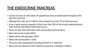 THE ENDOCRINE PANCREAS
• Consist of nests of cells (islets of Langerhans) that are distributed throughout the
exocrine pancreas.
• Although the cells are in millions, they comprise of only 1% of total pancreas.
• It has a great reserve capacity in that more that 70% of the insulin-seleceting beta
cells must be lost before dysfuntion occurs.
• There are four islet cells types with each producing its producy
• Beta cell-secrets insulin (60%)
• Alpha cell-secrets glucagon (30%)
• Delta cell-somatostatin (<10%)
• The pancreatic polypeptide secreting cell (PP or F cells)(1%)
• Most common disease of the endocrine pancreas is Diabetes mellitus.
 
