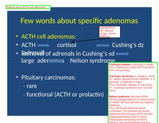 Few words about specific adenomas
• ACTH cell adenomas:
• ACTH cortisol
(adrenal)
Cushing’s dz
• Removal of adrenals in Cushing’s sd
large adenomas Nelson syndrome
• Pituitary carcinomas:
‐ rare
‐ functional (ACTH or prolactin)
Cushing's disease is pituitary in origin,
and is defined as excess ACTH secretion
from the pituitary.
Cushing's syndrome is simply a result
of excess glucocorticoid whether it is
pituitary or adrenal in origin.
Thus, Cushing's disease is one cause
of Cushing's syndrome but not vice
versa.
Nelson syndrome: Removal of the
adrenal glands leads to no more cortisol
to inhibit ACTH production by negative
feedback.
Thus, ACTH cell adenomas grow
unchecked. This presents as muscle
weakness due to excess ACTH and skin
hyperpigmentation due to excess
melanocyte stimulating hormone,
released from
the adrenal
cortex, hence,
CORTisol
Talking about ACTH cell adenomas
 