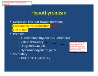 Hypothyroidism
• Decreased levels of thyroid hormone
• Common in the population (0.3%)
• F:M = 10:1
• Primary:
‐ Autoimmune thyroiditis (Hashimoto)
‐ Iodine deficiency
‐ Drugs (lithium, etc)
‐ Dyshormonogenetic goiter
• Secondary:
‐ TSH or TRH deficiency
This is rare nowadays,
but you see this in
people far away from
the ocean and with less
access to iodine
enriched salt. ENDEMIC
Hypothyroidism: too little thyroid
hormone
 