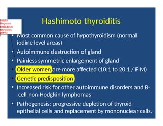 Hashimoto thyroiditis
• Most common cause of hypothyroidism (normal
iodine level areas)
• Autoimmune destruction of gland
• Painless symmetric enlargement of gland
• Older women are more affected (10:1 to 20:1 / F:M)
• Genetic predisposition
• Increased risk for other autoimmune disorders and B‐
cell non Hodgkin
‐ lymphomas
• Pathogenesis: progressive depletion of thyroid
epithelial cells and replacement by mononuclear cells.
helpful
for
diagnosis
because
other kinds
of
thyroiditis
are
painfu
l
 