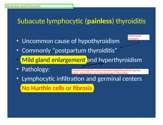 Subacute lymphocytic (painless) thyroiditis
• Uncommon cause of hypothyroidism
• Commonly “postpartum thyroiditis”
• Mild gland enlargement and hyperthyroidism
• Pathology:
• Lymphocytic infiltration and germinal centers
• No Hurthle cells or fibrosis
tends to be
transient
It goes through the same transient hyperthyroidism by the
same mechanism as in De Quervain's thyroiditis.
Yet another kind of thyroiditis
 