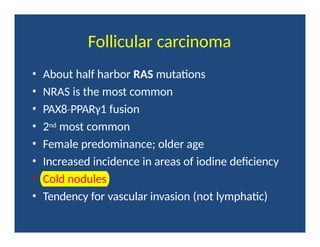 Follicular carcinoma
• About half harbor RAS mutations
• NRAS is the most common
• PAX8 PPARγ1
‐ fusion
• 2nd most common
• Female predominance; older age
• Increased incidence in areas of iodine deficiency
• Cold nodules
• Tendency for vascular invasion (not lymphatic)
 