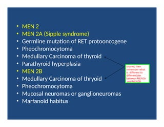 • MEN 2
• MEN 2A (Sipple syndrome)
• Germline mutation of RET protooncogene
• Pheochromocytoma
• Medullary Carcinoma of thyroid
• Parathyroid hyperplasia
• MEN 2B
• Medullary Carcinoma of thryoid
• Pheochromocytoma
• Mucosal neuromas or ganglioneuromas
• Marfanoid habitus
shared; then
remember what
is different to
differentiate
between MEN2A
and MEN2B
 