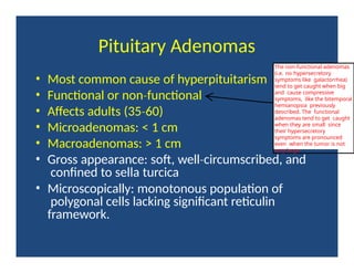 Pituitary Adenomas
• Most common cause of hyperpituitarism
• Functional or non functional
‐
• Affects adults (35 60)
‐
• Microadenomas: < 1 cm
• Macroadenomas: > 1 cm
• Gross appearance: soft, well circumscribed,
‐ and
confined to sella turcica
• Microscopically: monotonous population of
polygonal cells lacking significant reticulin
framework.
The non-functional adenomas
(i.e. no hypersecretory
symptoms like galactorrhea)
tend to get caught when big
and cause compressive
symptoms, like the bitemporal
hemianopsia previously
described. The functional
adenomas tend to get caught
when they are small since
their hypersecretory
symptoms are pronounced
even when the tumor is not
very large.
 