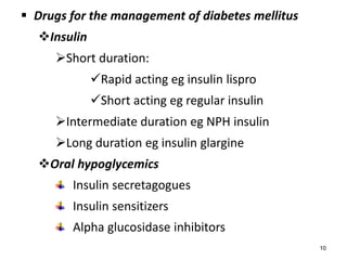  Drugs for the management of diabetes mellitus
Insulin
Short duration:
Rapid acting eg insulin lispro
Short acting eg regular insulin
Intermediate duration eg NPH insulin
Long duration eg insulin glargine
Oral hypoglycemics
Insulin secretagogues
Insulin sensitizers
Alpha glucosidase inhibitors
10
 