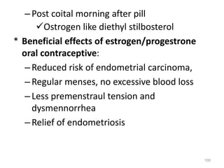–Post coital morning after pill
Ostrogen like diethyl stilbosterol
* Beneficial effects of estrogen/progestrone
oral contraceptive:
–Reduced risk of endometrial carcinoma,
–Regular menses, no excessive blood loss
–Less premenstraul tension and
dysmennorrhea
–Relief of endometriosis
100
 