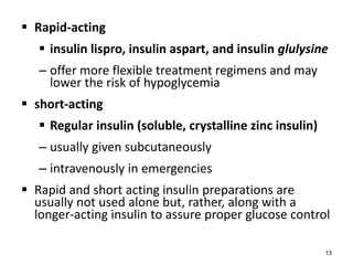  Rapid-acting
 insulin lispro, insulin aspart, and insulin glulysine
– offer more flexible treatment regimens and may
lower the risk of hypoglycemia
 short-acting
 Regular insulin (soluble, crystalline zinc insulin)
– usually given subcutaneously
– intravenously in emergencies
 Rapid and short acting insulin preparations are
usually not used alone but, rather, along with a
longer-acting insulin to assure proper glucose control
13
 