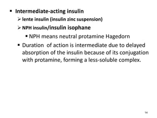  Intermediate-acting insulin
lente insulin (insulin zinc suspension)
NPH insulin/insulin isophane
 NPH means neutral protamine Hagedorn
 Duration of action is intermediate due to delayed
absorption of the insulin because of its conjugation
with protamine, forming a less-soluble complex.
14
 