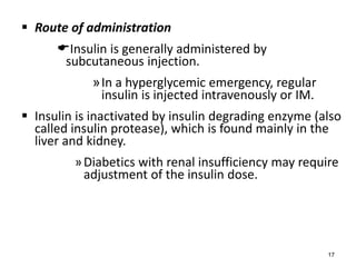  Route of administration
Insulin is generally administered by
subcutaneous injection.
»In a hyperglycemic emergency, regular
insulin is injected intravenously or IM.
 Insulin is inactivated by insulin degrading enzyme (also
called insulin protease), which is found mainly in the
liver and kidney.
»Diabetics with renal insufficiency may require
adjustment of the insulin dose.
17
 