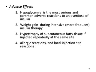  Adverse Effects
1. Hypoglycemia is the most serious and
common adverse reactions to an overdose of
insulin
2. Weight gain- during intensive (more frequent)
insulin therapy
3. Hypertrophy of subcutaneous fatty tissue if
injected repeatedly at the same site
4. allergic reactions, and local injection site
reactions
18
 