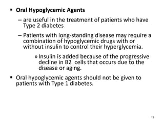  Oral Hypoglycemic Agents
– are useful in the treatment of patients who have
Type 2 diabetes
– Patients with long-standing disease may require a
combination of hypoglycemic drugs with or
without insulin to control their hyperglycemia.
»Insulin is added because of the progressive
decline in B2 cells that occurs due to the
disease or aging.
 Oral hypoglycemic agents should not be given to
patients with Type 1 diabetes.
19
 