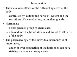 Introduction
• The metabolic effects of the different systems of the
body:
– controlled by autonomic nervous system and the
secretions of the endocrine, or ductless glands.
• Hormones:
– heterogeneous group of chemicals,
– released into the blood stream and travel to all parts
of the body.
• The pharmacology of the individual hormones is of
importance,
– under or over production of the hormones can have
striking metabolic consequences.
2
 
