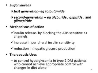  Sulfonylureas
first generation- eg tolbutamide
second-generation – eg glyburide , glipizide , and
glimepiride
 Mechanisms of action
insulin release- by blocking the ATP-sensitive K+
channels
increase in peripheral insulin sensitivity
reduction in hepatic glucose production
 Therapeutic Uses
– to control hyperglycemia in type 2 DM patients
who cannot achieve appropriate control with
changes in diet alone 21
 