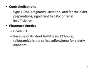  Contraindications
– type 1 DM, pregnancy, lactation, and for the older
preparations, significant hepatic or renal
insufficiency.
 Pharmacokinetics
– Given PO
– Because of its short half-life (6-12 hours),
tolbutamide is the safest sulfonylurea for elderly
diabetics
22
 
