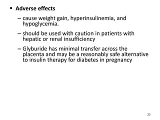  Adverse effects
– cause weight gain, hyperinsulinemia, and
hypoglycemia.
– should be used with caution in patients with
hepatic or renal insufficiency
– Glyburide has minimal transfer across the
placenta and may be a reasonably safe alternative
to insulin therapy for diabetes in pregnancy
23
 