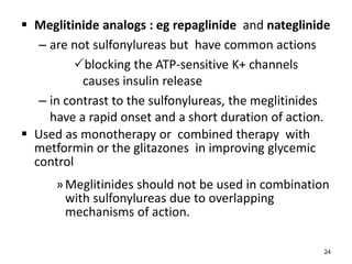  Meglitinide analogs : eg repaglinide and nateglinide
– are not sulfonylureas but have common actions
blocking the ATP-sensitive K+ channels
causes insulin release
– in contrast to the sulfonylureas, the meglitinides
have a rapid onset and a short duration of action.
 Used as monotherapy or combined therapy with
metformin or the glitazones in improving glycemic
control
»Meglitinides should not be used in combination
with sulfonylureas due to overlapping
mechanisms of action.
24
 