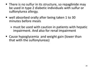  There is no sulfur in its structure, so repaglinide may
be used in type 2 diabetic individuals with sulfur or
sulfonylurea allergy.
 well absorbed orally after being taken 1 to 30
minutes before meals
» must be used with caution in patients with hepatic
impairment. And also for renal impairment
 Cause hypoglycemia and weight gain (lower than
that with the sulfonylureas)
25
 
