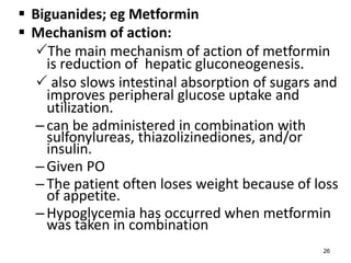  Biguanides; eg Metformin
 Mechanism of action:
The main mechanism of action of metformin
is reduction of hepatic gluconeogenesis.
 also slows intestinal absorption of sugars and
improves peripheral glucose uptake and
utilization.
–can be administered in combination with
sulfonylureas, thiazolizinediones, and/or
insulin.
–Given PO
–The patient often loses weight because of loss
of appetite.
–Hypoglycemia has occurred when metformin
was taken in combination
26
 