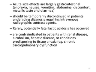 – Acute side effects are largely gastrointestinal
(anorexia, nausea, vomiting, abdominal discomfort,
metallic taste and diarrhea)
– should be temporarily discontinued in patients
undergoing diagnosis requiring intravenous
radiographic contrast agents.
– Rarely, potentially fatal lactic acidosis has occurred
– are contraindicated in patients with renal disease,
alcoholism, hepatic disease, or conditions
predisposing to tissue anoxia (eg, chronic
cardiopulmonary dysfunction
27
 