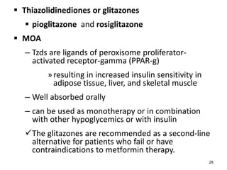  Thiazolidinediones or glitazones
 pioglitazone and rosiglitazone
 MOA
– Tzds are ligands of peroxisome proliferator-
activated receptor-gamma (PPAR-g)
»resulting in increased insulin sensitivity in
adipose tissue, liver, and skeletal muscle
– Well absorbed orally
– can be used as monotherapy or in combination
with other hypoglycemics or with insulin
The glitazones are recommended as a second-line
alternative for patients who fail or have
contraindications to metformin therapy.
28
 