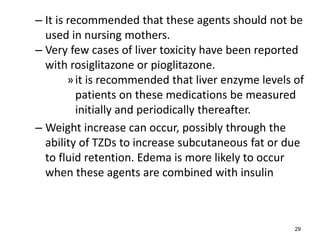 – It is recommended that these agents should not be
used in nursing mothers.
– Very few cases of liver toxicity have been reported
with rosiglitazone or pioglitazone.
»it is recommended that liver enzyme levels of
patients on these medications be measured
initially and periodically thereafter.
– Weight increase can occur, possibly through the
ability of TZDs to increase subcutaneous fat or due
to fluid retention. Edema is more likely to occur
when these agents are combined with insulin
29
 
