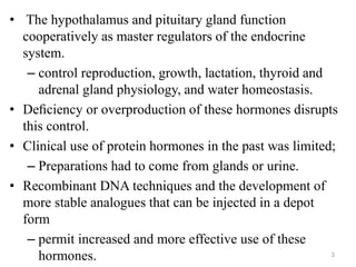 • The hypothalamus and pituitary gland function
cooperatively as master regulators of the endocrine
system.
– control reproduction, growth, lactation, thyroid and
adrenal gland physiology, and water homeostasis.
• Deﬁciency or overproduction of these hormones disrupts
this control.
• Clinical use of protein hormones in the past was limited;
– Preparations had to come from glands or urine.
• Recombinant DNA techniques and the development of
more stable analogues that can be injected in a depot
form
– permit increased and more effective use of these
hormones. 3
 