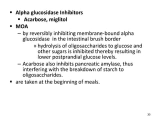 Alpha glucosidase Inhibitors
 Acarbose, miglitol
 MOA
– by reversibly inhibiting membrane-bound alpha
glucosidase in the intestinal brush border
» hydrolysis of oligosaccharides to glucose and
other sugars is inhibited thereby resulting in
lower postprandial glucose levels.
– Acarbose also inhibits pancreatic amylase, thus
interfering with the breakdown of starch to
oligosaccharides.
 are taken at the beginning of meals.
30
 