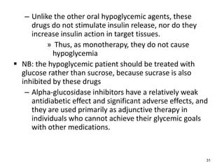 – Unlike the other oral hypoglycemic agents, these
drugs do not stimulate insulin release, nor do they
increase insulin action in target tissues.
» Thus, as monotherapy, they do not cause
hypoglycemia
 NB: the hypoglycemic patient should be treated with
glucose rather than sucrose, because sucrase is also
inhibited by these drugs
– Alpha-glucosidase inhibitors have a relatively weak
antidiabetic effect and significant adverse effects, and
they are used primarily as adjunctive therapy in
individuals who cannot achieve their glycemic goals
with other medications.
31
 