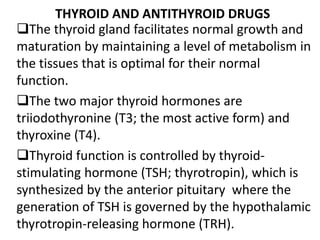 The thyroid gland facilitates normal growth and
maturation by maintaining a level of metabolism in
the tissues that is optimal for their normal
function.
The two major thyroid hormones are
triiodothyronine (T3; the most active form) and
thyroxine (T4).
Thyroid function is controlled by thyroid-
stimulating hormone (TSH; thyrotropin), which is
synthesized by the anterior pituitary where the
generation of TSH is governed by the hypothalamic
thyrotropin-releasing hormone (TRH).
THYROID AND ANTITHYROID DRUGS
 