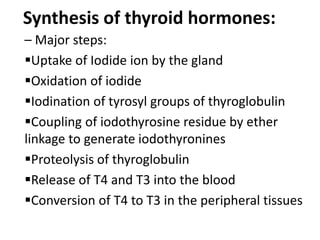 Synthesis of thyroid hormones:
– Major steps:
Uptake of Iodide ion by the gland
Oxidation of iodide
Iodination of tyrosyl groups of thyroglobulin
Coupling of iodothyrosine residue by ether
linkage to generate iodothyronines
Proteolysis of thyroglobulin
Release of T4 and T3 into the blood
Conversion of T4 to T3 in the peripheral tissues
 
