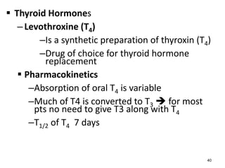  Thyroid Hormones
–Levothroxine (T4)
–Is a synthetic preparation of thyroxin (T4)
–Drug of choice for thyroid hormone
replacement
 Pharmacokinetics
–Absorption of oral T4 is variable
–Much of T4 is converted to T3  for most
pts no need to give T3 along with T4
–T1/2 of T4 7 days
40
 