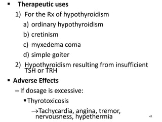 Therapeutic uses
1) For the Rx of hypothyroidism
a) ordinary hypothyroidism
b) cretinism
c) myxedema coma
d) simple goiter
2) Hypothyroidism resulting from insufficient
TSH or TRH
 Adverse Effects
–If dosage is excessive:
Thyrotoxicosis
Tachycardia, angina, tremor,
nervousness, hypethermia 41
 
