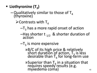  Liothyronine (T3)
–Qualitatively similar to those of T4
(thyroxine)
Contrasts with T4
–T3 has a more rapid onset of action
–Has shorter t 1/2 & shorter duration of
action
–T3 is more expensive
»B/C of its high price & relatively
short duration of action, T3 is less
desirable than T4 for long-term use
»Superior than T4 in a situation that
requires speedy results (e.g.
myxedema coma) 42
 