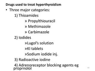 Drugs used to treat hyperthyroidism
• Three major categories:
1) Thioamides
» Propylthiouracil
» Methimazole
» Carbimazole
2) Iodides
»Lugol’s solution
»KI tablets
»Sodium iodide inj.
3) Radioactive iodine
4) Adrenoreceptor blocking agents eg
proprnolol 43
 